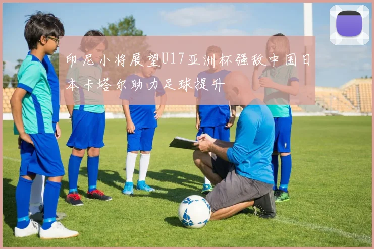 印尼小将展望U17亚洲杯强敌中国日本卡塔尔助力足球提升