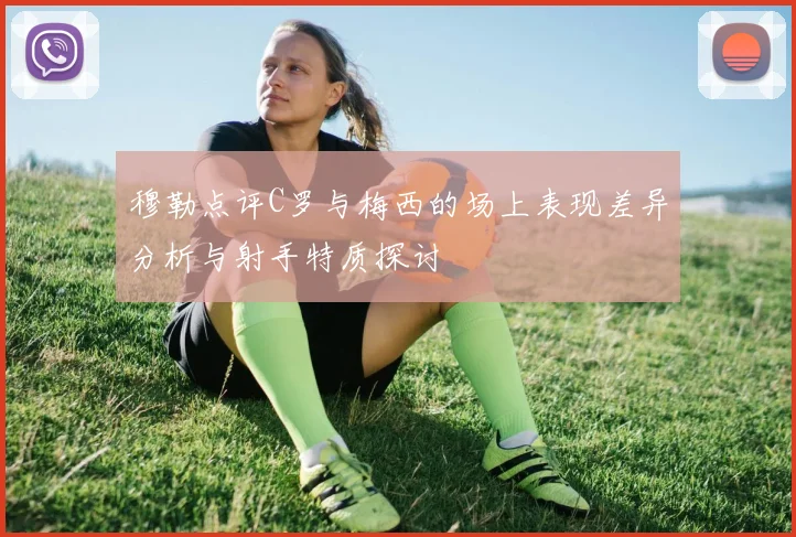 穆勒点评C罗与梅西的场上表现差异分析与射手特质探讨