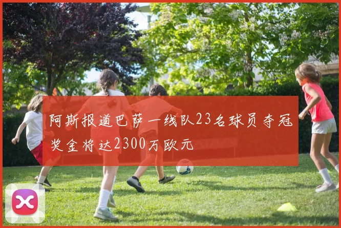阿斯报道巴萨一线队23名球员夺冠奖金将达2300万欧元