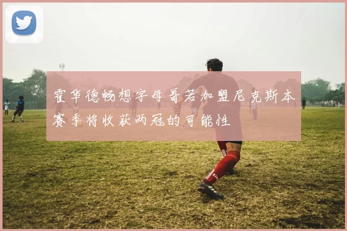霍华德畅想字母哥若加盟尼克斯本赛季将收获两冠的可能性