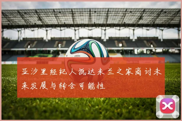 亚沙里经纪人抵达米兰之家商讨未来发展与转会可能性