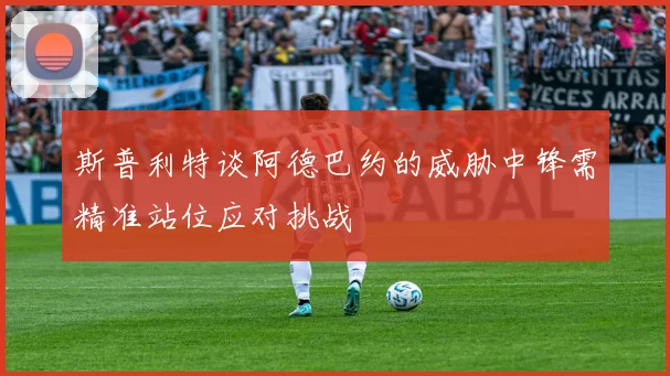 斯普利特谈阿德巴约的威胁中锋需精准站位应对挑战
