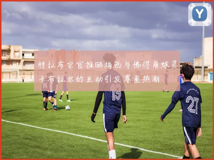 特拉布宗官推晒梅西与佛得角球员卡布拉尔的互动引发尊重热潮