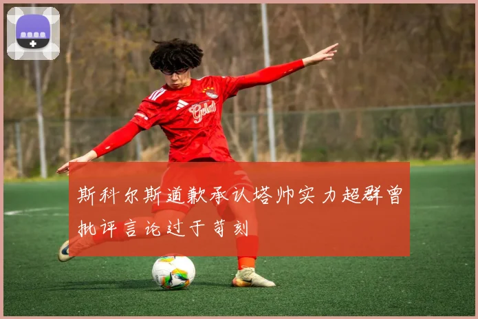 斯科尔斯道歉承认塔帅实力超群曾批评言论过于苛刻
