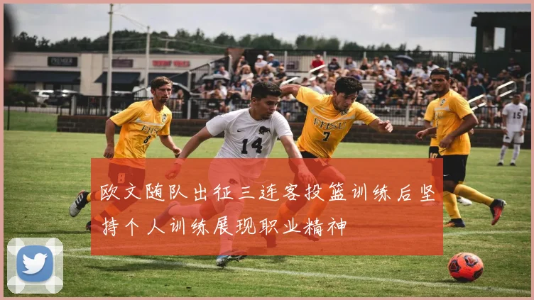 欧文随队出征三连客投篮训练后坚持个人训练展现职业精神