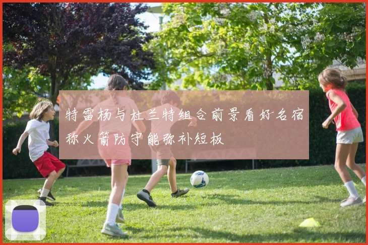特雷杨与杜兰特组合前景看好名宿称火箭防守能弥补短板