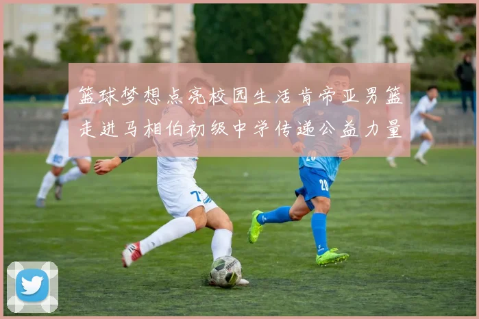 篮球梦想点亮校园生活肯帝亚男篮走进马相伯初级中学传递公益力量
