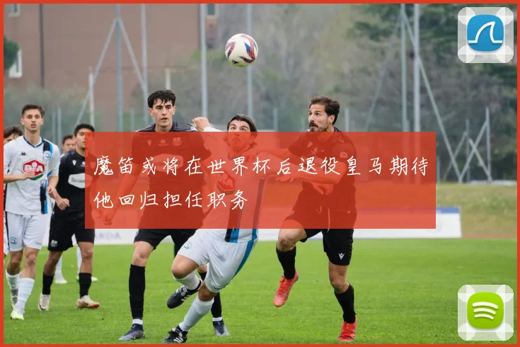 魔笛或将在世界杯后退役皇马期待他回归担任职务
