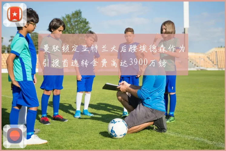 曼联锁定亚特兰大后腰埃德森作为引援首选转会费高达3900万镑