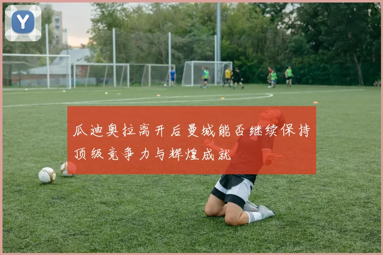瓜迪奥拉离开后曼城能否继续保持顶级竞争力与辉煌成就
