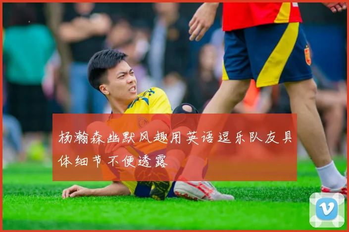 杨瀚森幽默风趣用英语逗乐队友具体细节不便透露