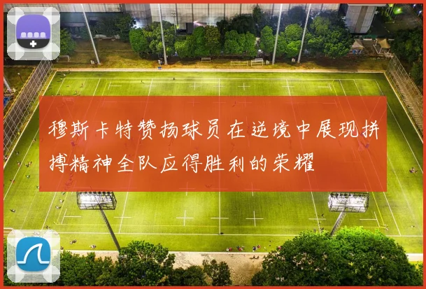 穆斯卡特赞扬球员在逆境中展现拼搏精神全队应得胜利的荣耀