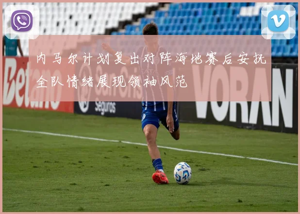 内马尔计划复出对阵海地赛后安抚全队情绪展现领袖风范