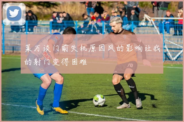 莱万谈门前失机原因风的影响让我的射门变得困难
