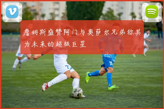 詹姆斯盛赞阿门与奥萨尔兄弟称其为未来的超级巨星